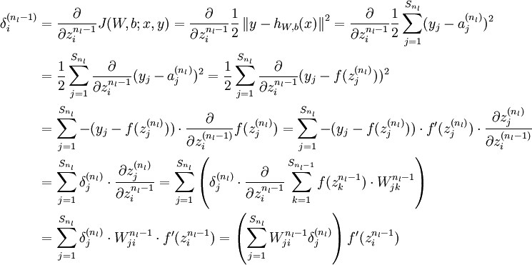  \begin{align}\delta^{(n_l-1)}_i &=\frac{\partial}{\partial z^{n_l-1}_i}J(W,b;x,y) = \frac{\partial}{\partial z^{n_l-1}_i}\frac{1}{2} \left\|y - h_{W,b}(x)\right\|^2  = \frac{\partial}{\partial z^{n_l-1}_i}\frac{1}{2} \sum_{j=1}^{S_{n_l}}(y_j-a_j^{(n_l)})^2 \\&= \frac{1}{2} \sum_{j=1}^{S_{n_l}}\frac{\partial}{\partial z^{n_l-1}_i}(y_j-a_j^{(n_l)})^2 = \frac{1}{2} \sum_{j=1}^{S_{n_l}}\frac{\partial}{\partial z^{n_l-1}_i}(y_j-f(z_j^{(n_l)}))^2 \\&= \sum_{j=1}^{S_{n_l}}-(y_j-f(z_j^{(n_l)})) \cdot \frac{\partial}{\partial z_i^{(n_l-1)}}f(z_j^{(n_l)}) = \sum_{j=1}^{S_{n_l}}-(y_j-f(z_j^{(n_l)})) \cdot  f‘(z_j^{(n_l)}) \cdot \frac{\partial z_j^{(n_l)}}{\partial z_i^{(n_l-1)}} \\&= \sum_{j=1}^{S_{n_l}} \delta_j^{(n_l)} \cdot \frac{\partial z_j^{(n_l)}}{\partial z_i^{n_l-1}} = \sum_{j=1}^{S_{n_l}} \left(\delta_j^{(n_l)} \cdot \frac{\partial}{\partial z_i^{n_l-1}}\sum_{k=1}^{S_{n_l-1}}f(z_k^{n_l-1}) \cdot W_{jk}^{n_l-1}\right) \\&= \sum_{j=1}^{S_{n_l}} \delta_j^{(n_l)} \cdot  W_{ji}^{n_l-1} \cdot f‘(z_i^{n_l-1}) = \left(\sum_{j=1}^{S_{n_l}}W_{ji}^{n_l-1}\delta_j^{(n_l)}\right)f‘(z_i^{n_l-1})\end{align}